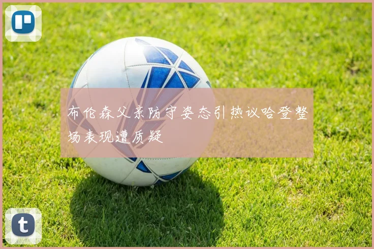 布伦森父亲防守姿态引热议哈登整场表现遭质疑
