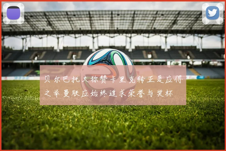 贝尔巴托夫称赞卡里克转正是应得之举曼联应始终追求荣誉与奖杯