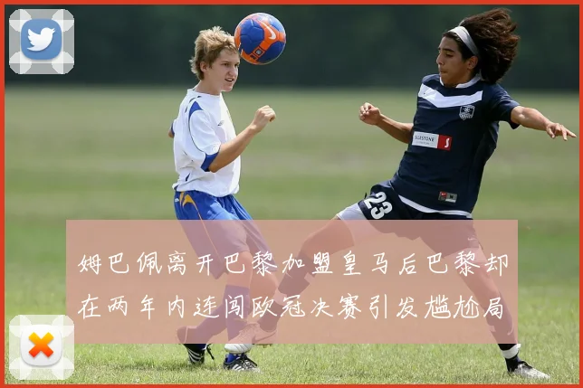 姆巴佩离开巴黎加盟皇马后巴黎却在两年内连闯欧冠决赛引发尴尬局面