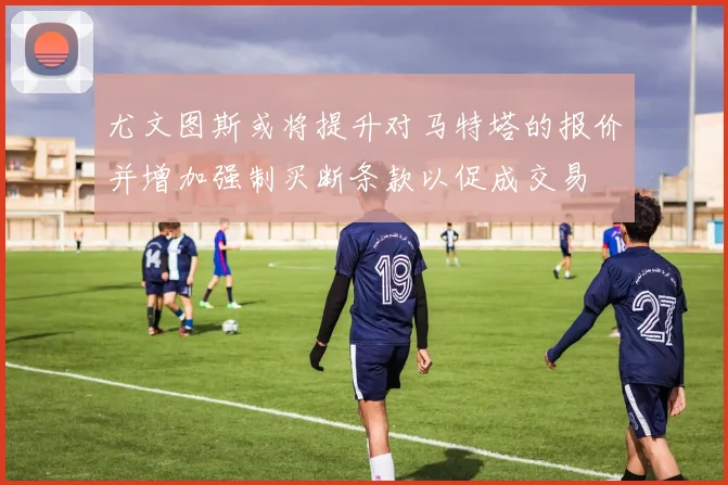 尤文图斯或将提升对马特塔的报价并增加强制买断条款以促成交易