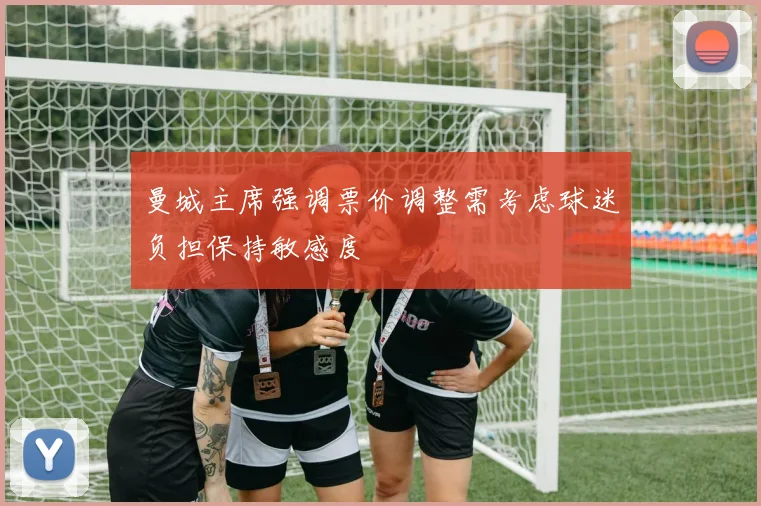 曼城主席强调票价调整需考虑球迷负担保持敏感度