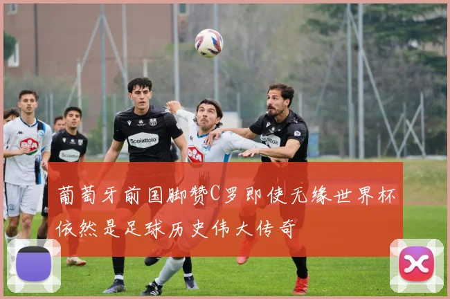葡萄牙前国脚赞C罗即使无缘世界杯依然是足球历史伟大传奇