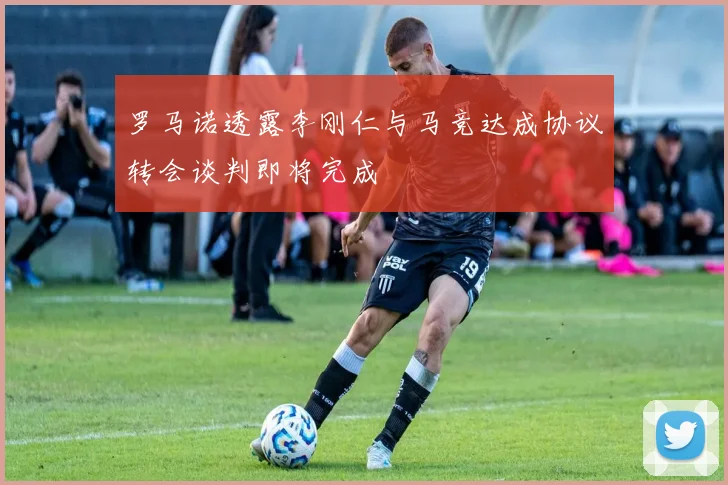 罗马诺透露李刚仁与马竞达成协议转会谈判即将完成