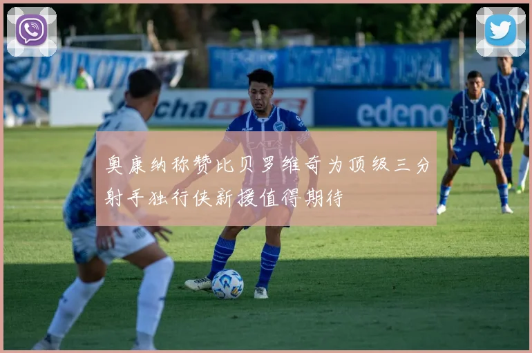 奥康纳称赞比贝罗维奇为顶级三分射手独行侠新援值得期待