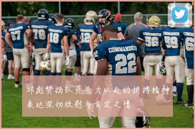 邱彪赞扬队员全力以赴的拼搏精神表达深切欣慰与肯定之情